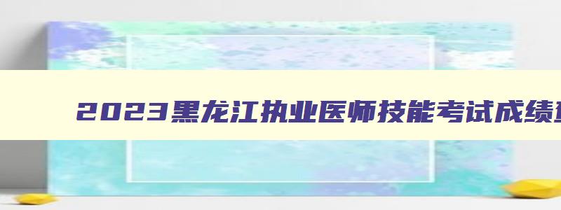 2023黑龙江执业医师技能考试成绩查询,黑龙江省执医技能成绩