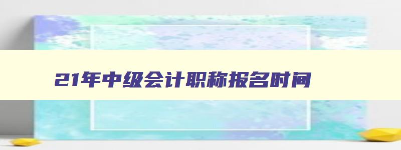 21年中级会计职称报名时间,22年中级会计职称报名时间