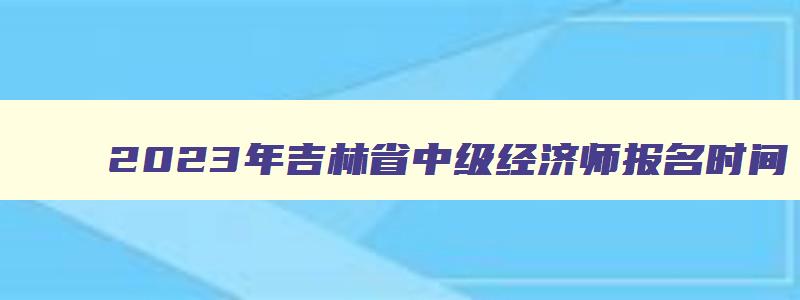 2023年吉林省中级经济师报名时间