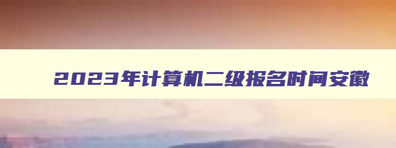 2023年计算机二级报名时间安徽,计算机二级考试报名时间安徽省