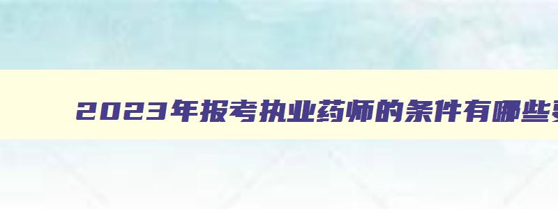 2023年报考执业药师的条件有哪些要求,2023年报考执业药师的条件有哪些