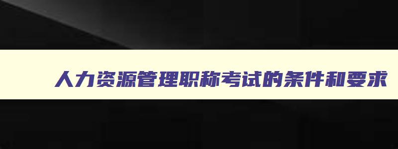 人力资源管理职称考试的条件和要求