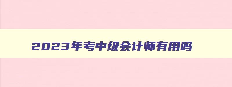 2023年考中级会计师有用吗,2023年考中级会计师