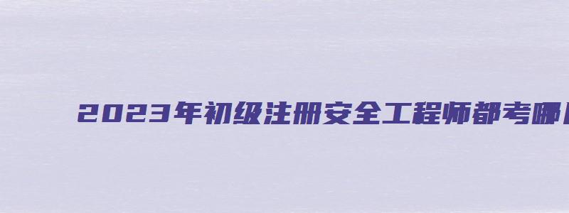 2023年初级注册安全工程师都考哪几科（2023年初级注册安全工程师）