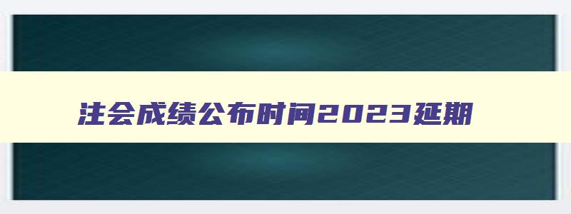 注会成绩公布时间2023延期,注会成绩公布时间2023