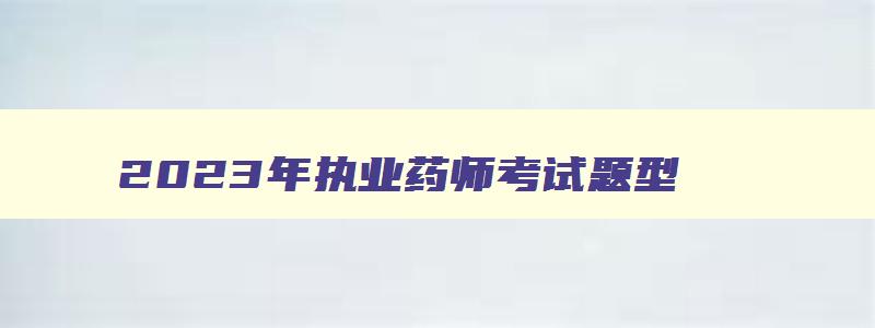 2023年执业药师考试题型,2023年执业药师考试的科目有哪些题