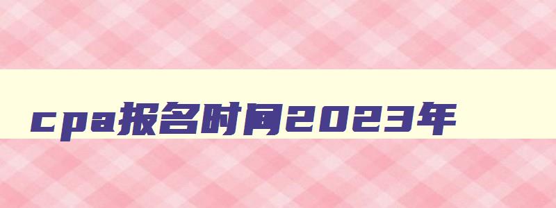 cpa报名时间2023年,2023年cpa报名和考试时间