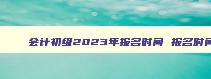 会计初级2023年报名时间