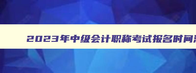 2023年中级会计职称考试报名时间湖南,2023年中级会计职称考试报名时间