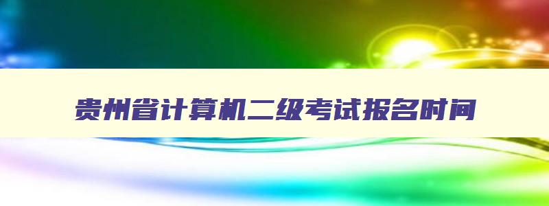 贵州省计算机二级考试报名时间,贵州省计算机二级报名时间2023年下半年