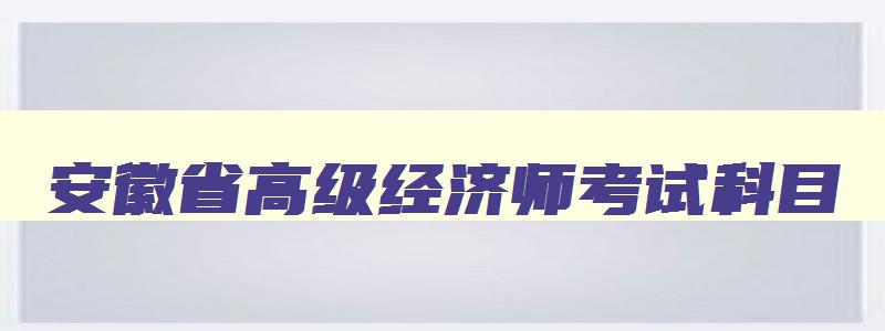 安徽省高级经济师考试科目,安徽省高级经济师报名条件