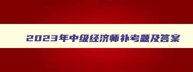 2023年中级经济师补考题及答案,2023年中级经济师