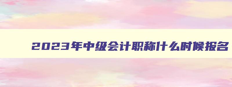 2023年中级会计职称什么时候报名,2023年中级会计什么时候可以报名