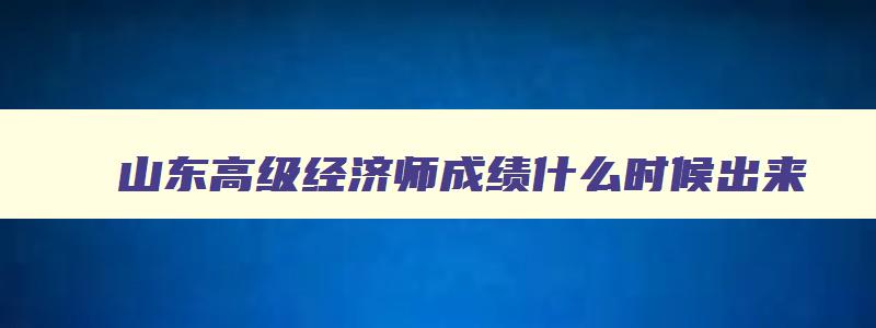 山东高级经济师成绩什么时候出来,山东2023年高级经济师什么时候报名