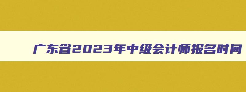广东省2023年中级会计师报名时间,2023年广东省中级会计报名和考试时间