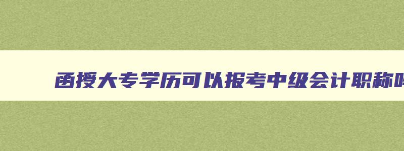 函授大专学历可以报考中级会计职称吗,函授大专可以报考会计中级职称吗多少钱