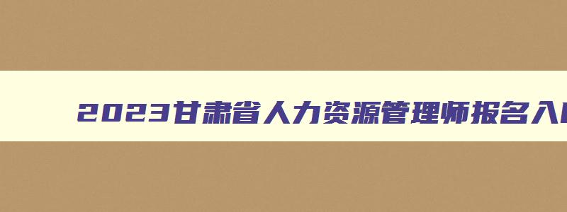 2023甘肃省人力资源管理师报名入口官网,甘肃省人力资源管理师考试时间2023报名