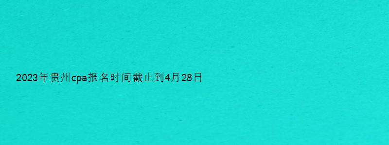 2023年贵州cpa报名时间截止到4月28日（贵州cpa报名时间2023）