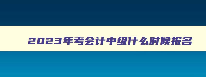 2023年考会计中级什么时候报名