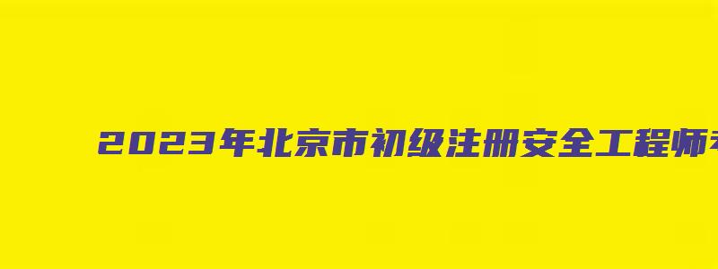 2023年北京市初级注册安全工程师考试科目（北京市初级注册安全工程师考试大纲）