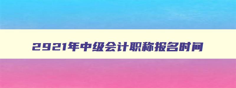 2921年中级会计职称报名时间,21年中级会计职称报名