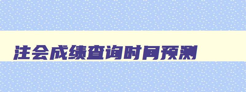 注会成绩查询时间预测,2023注会成绩查询入口