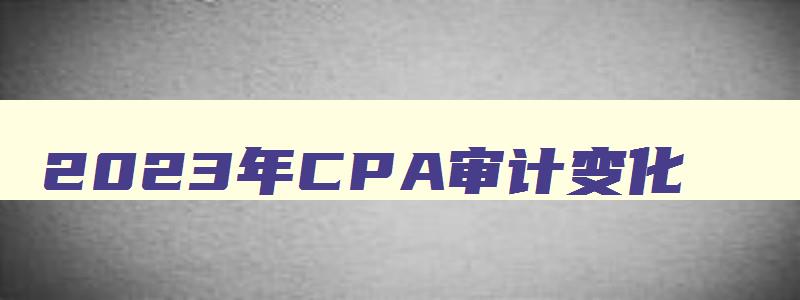 2023年CPA审计变化,2023年cpa审计