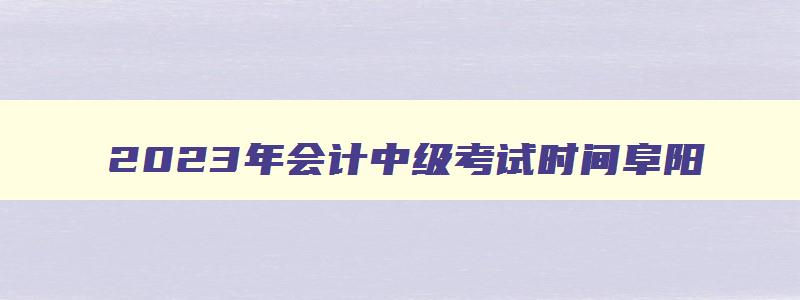 2023年会计中级考试时间阜阳,2023年的会计中级考试时间