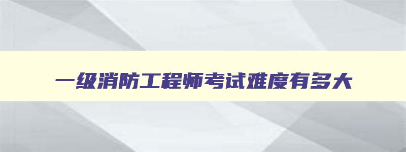 一级消防工程师考试难度有多大,一级消防工程师考试结果