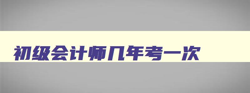 初级会计师几年考一次,初级会计几年考一次