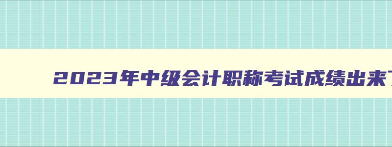 2023年中级会计职称考试成绩出来了吗,2023年中级会计职称考试成绩出来了吗