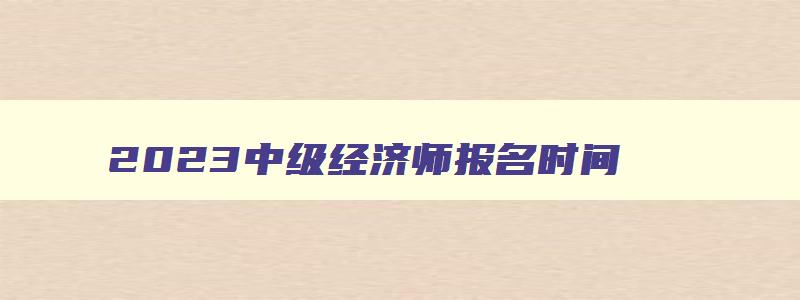 2023中级经济师报名时间,2023中级经济师报名条件及流程