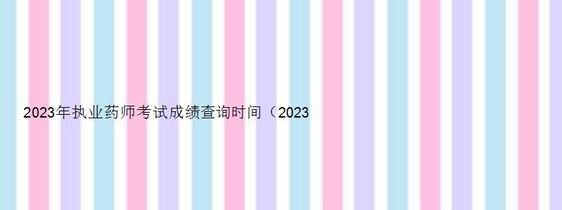 2023年执业药师考试成绩查询时间（2023年执业药师考试成绩查询时间表）