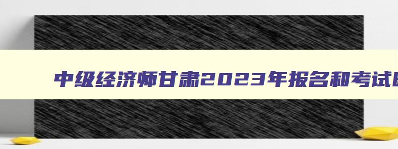 中级经济师甘肃2023年报名和考试时间