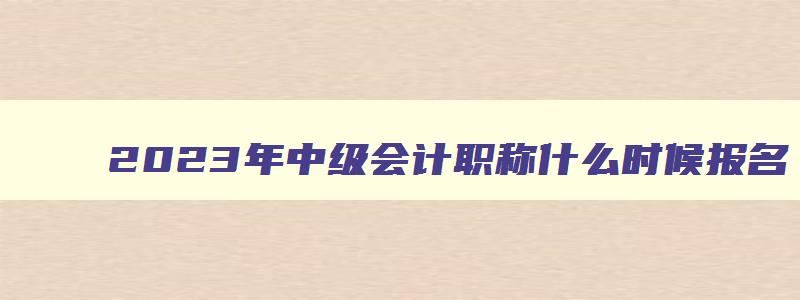 2023年中级会计职称什么时候报名