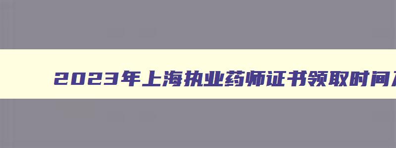 2023年上海执业药师证书领取时间及地点,2023年上海执业药师证书领取时间