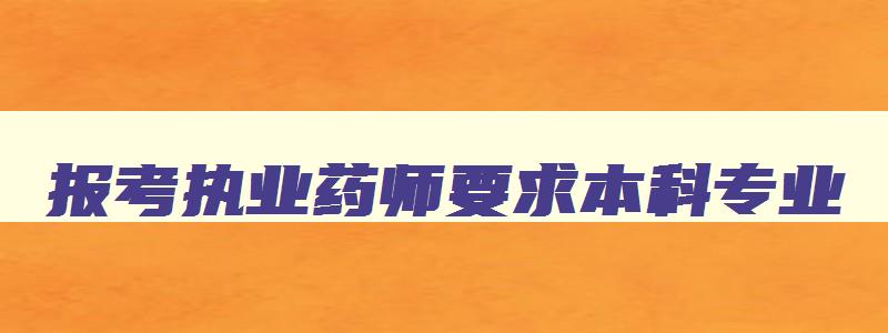 报考执业药师要求本科专业,执业药师本科生报考条件