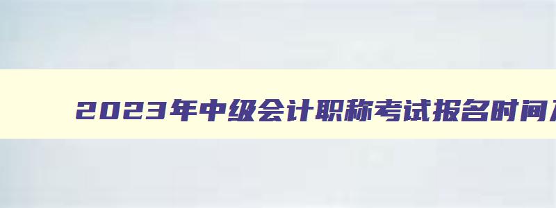 2023年中级会计职称考试报名时间及条件,2023年中级会计职称考试报名时间