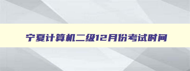 宁夏计算机二级12月份考试时间,计算机二级宁夏考试时间