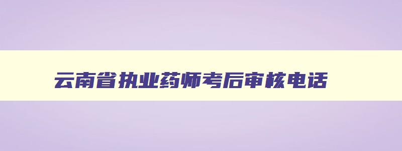 云南省执业药师考后审核电话,云南执业药师准考证打印时间2023