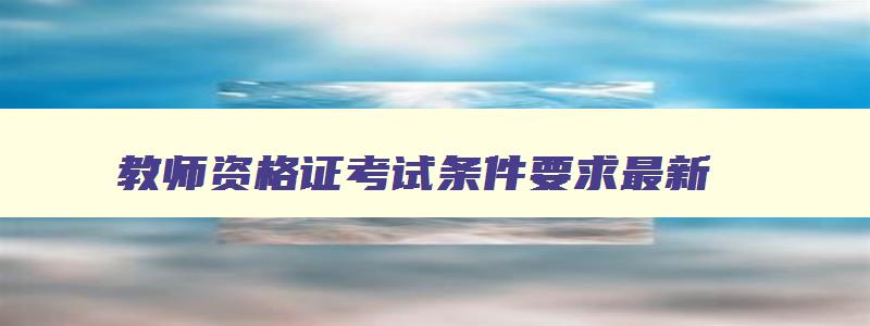 教师资格证考试条件要求最新,教师资格证考试条件要求2023