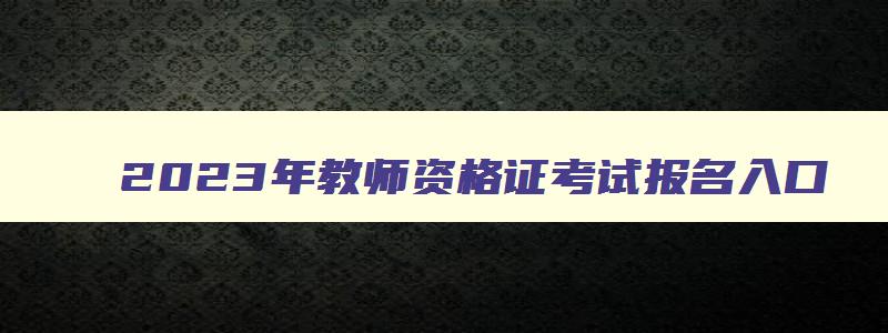 2023年教师资格证考试报名入口,2023教师资格证报名指南