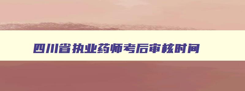 四川省执业药师考后审核时间（四川省执业药师考后审核时间是多久）