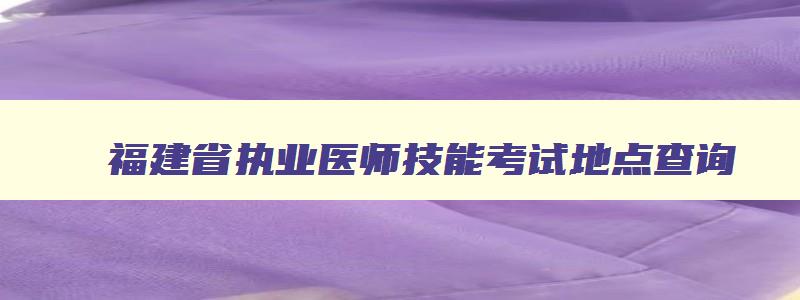 福建省执业医师技能考试地点查询,福建省执业医师技能考试地点