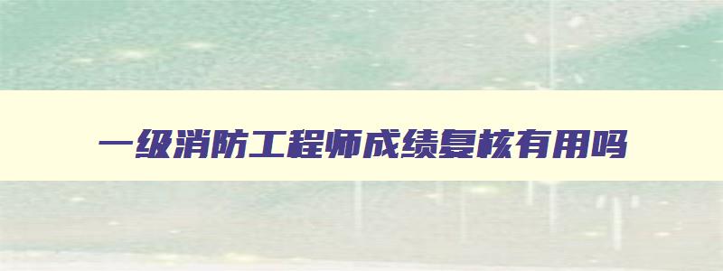 一级消防工程师成绩复核有用吗,一级消防工程师成绩复查几年有效