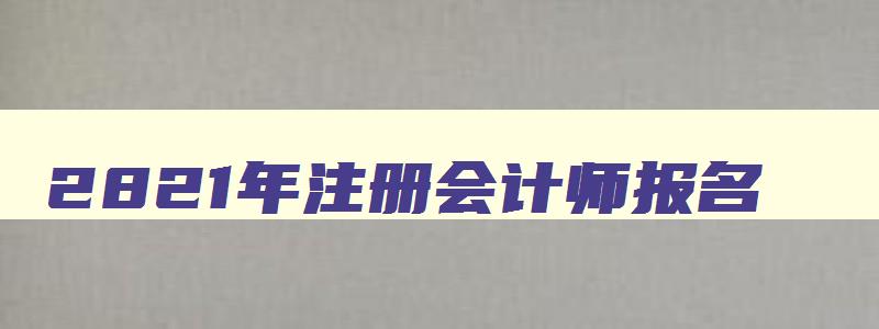 2821年注册会计师报名,21年注册会计师考试报名