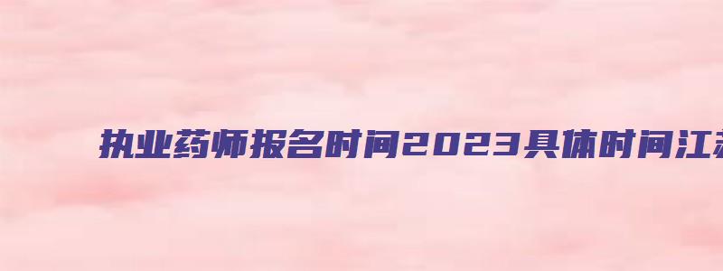 执业药师报名时间2023具体时间江苏（执业药师报名时间2023江苏）