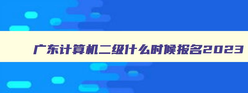 广东计算机二级什么时候报名2023,广东2023年3月计算机二级考试报名时间