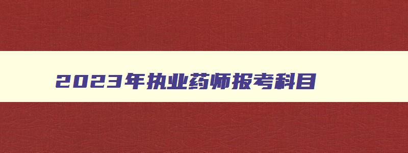 2023年执业药师报考科目,2023年考执业药师的四科都有什么科目