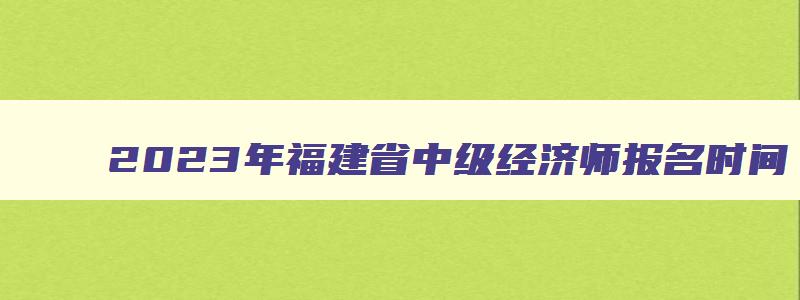 2023年福建省中级经济师报名时间,福建省2023年中级经济师报名时间和考试时间